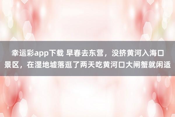 幸运彩app下载 早春去东营，没挤黄河入海口景区，在湿地墟落逛了两天吃黄河口大闸蟹就闲适