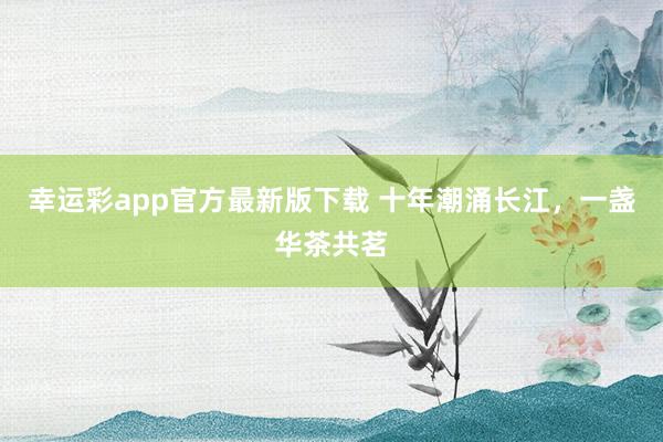 幸运彩app官方最新版下载 十年潮涌长江，<a href=