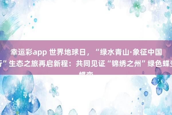 幸运彩app 世界地球日，“绿水青山·象征中国行”生态之旅再启新程：共同见证“锦绣之州”绿色蝶变
