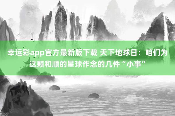 幸运彩app官方最新版下载 天下地球日：咱们为这颗和顺的星球作念的几件“小事”
