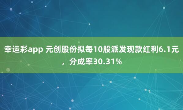 幸运彩app 元创股份拟每10股派发现款红利6.1元，分成率30.31%