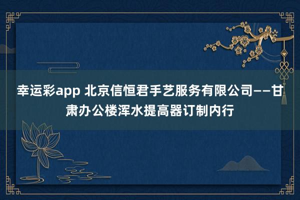 幸运彩app 北京信恒君手艺服务有限公司——甘肃办公楼浑水提高器订制内行