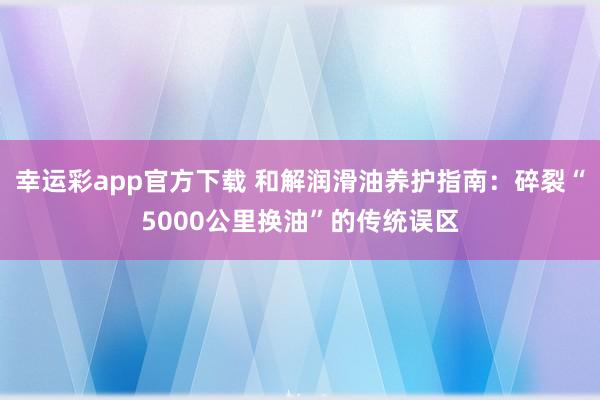 幸运彩app官方下载 和解润滑油养护指南：碎裂“5000公里换油”的传统误区
