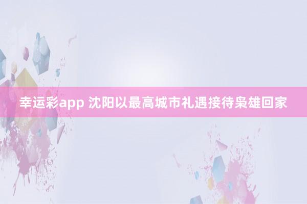 幸运彩app 沈阳以最高城市礼遇接待枭雄回家