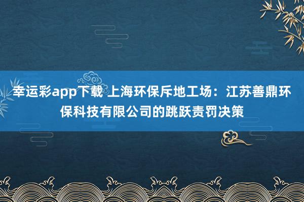 幸运彩app下载 上海环保斥地工场：江苏善鼎环保科技有限公司的跳跃责罚决策