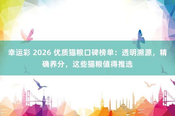 幸运彩 2026 优质猫粮口碑榜单：透明溯源，精确养分，这些猫粮值得推选