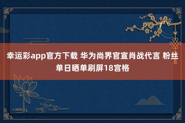 幸运彩app官方下载 华为尚界官宣肖战代言 粉丝单日晒单刷屏18宫格