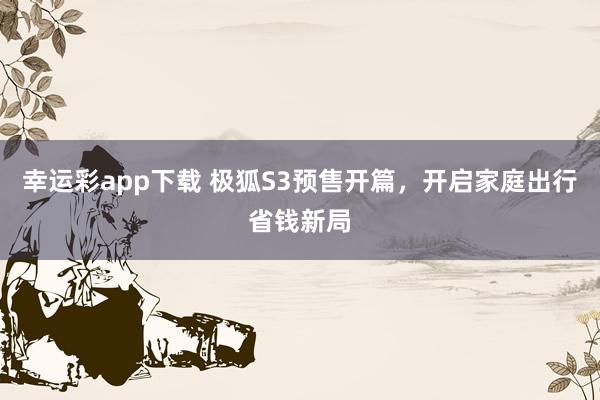 幸运彩app下载 极狐S3预售开篇，开启家庭出行省钱新局