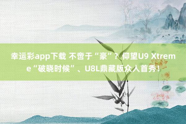 幸运彩app下载 不啻于“豪”？仰望U9 Xtreme“破晓时候”、U8L鼎藏版众人首秀！