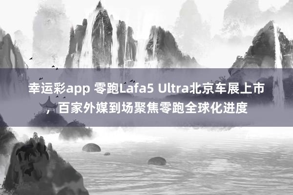 幸运彩app 零跑Lafa5 Ultra北京车展上市，百家外媒到场聚焦零跑全球化进度