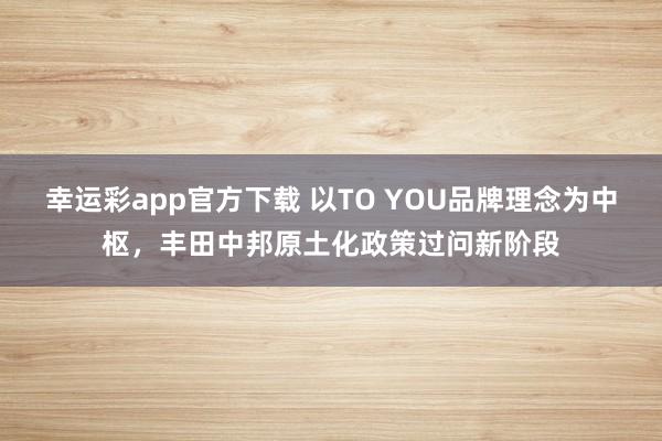 幸运彩app官方下载 以TO YOU品牌理念为中枢，丰田中邦原土化政策过问新阶段