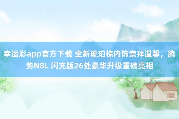 幸运彩app官方下载 全新琥珀棕内饰崇拜温馨，腾势N8L 闪充版26处豪华升级重磅亮相