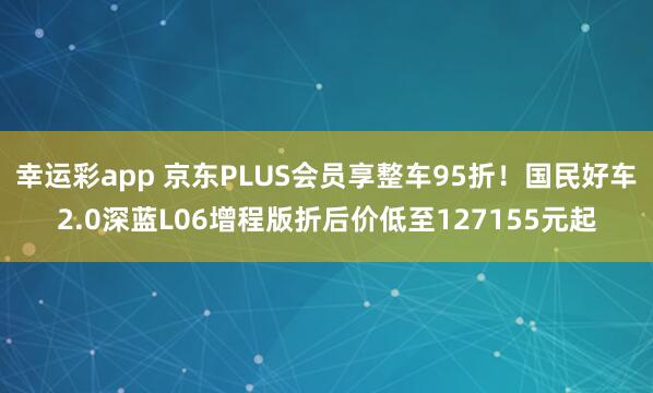 幸运彩app 京东PLUS会员享整车95折！国民好车2.0深蓝L06增程版折后价低至127155元起