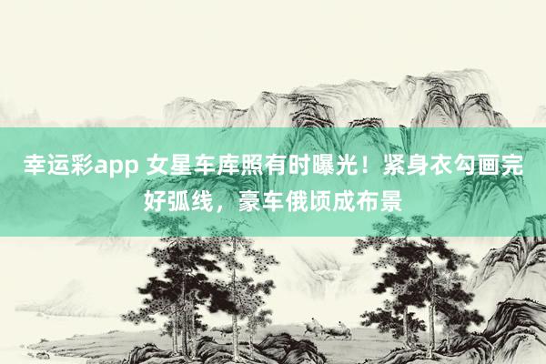 幸运彩app 女星车库照有时曝光！紧身衣勾画完好弧线，豪车俄顷成布景