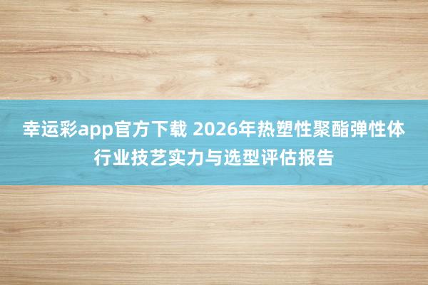 幸运彩app官方下载 2026年热塑性聚酯弹性体行业技艺实力与选型评估报告