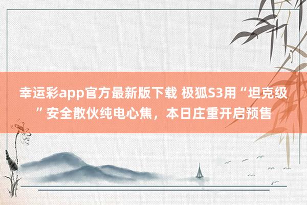 幸运彩app官方最新版下载 极狐S3用“坦克级”安全散伙纯电心焦，本日庄重开启预售