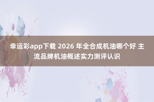 幸运彩app下载 2026 年全合成机油哪个好 主流品牌机油概述实力测评认识