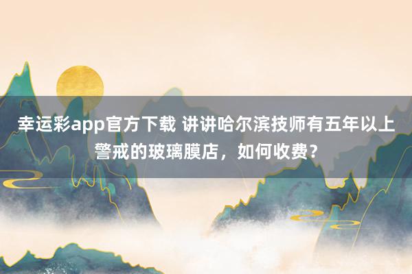 幸运彩app官方下载 讲讲哈尔滨技师有五年以上警戒的玻璃膜店，如何收费？
