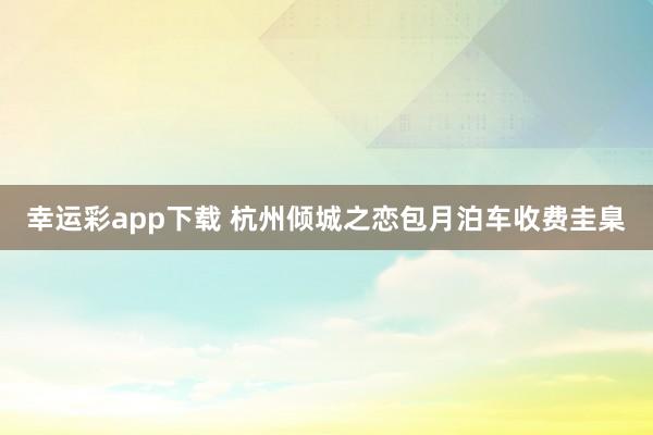 幸运彩app下载 杭州倾城之恋包月泊车收费圭臬