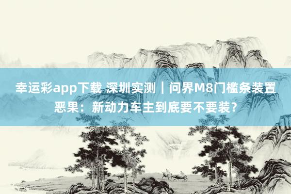 幸运彩app下载 深圳实测｜问界M8门槛条装置恶果：新动力车主到底要不要装？