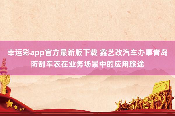 幸运彩app官方最新版下载 鑫艺改汽车办事青岛防刮车衣在业务场景中的应用旅途