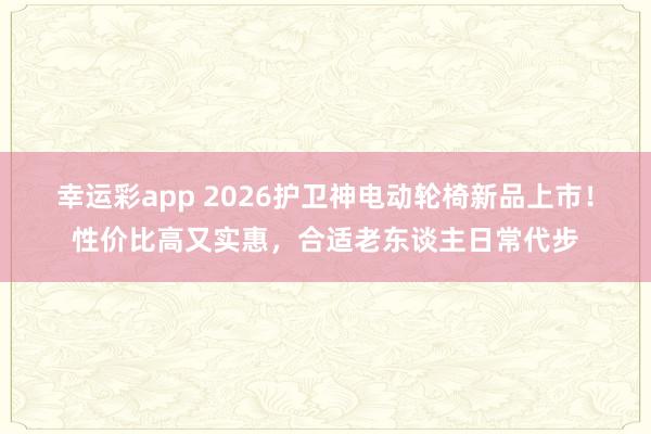 幸运彩app 2026护卫神电动轮椅新品上市！性价比高又实惠，合适老东谈主日常代步