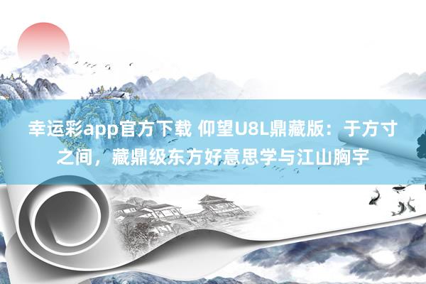 幸运彩app官方下载 仰望U8L鼎藏版：于方寸之间，藏鼎级东方好意思学与江山胸宇