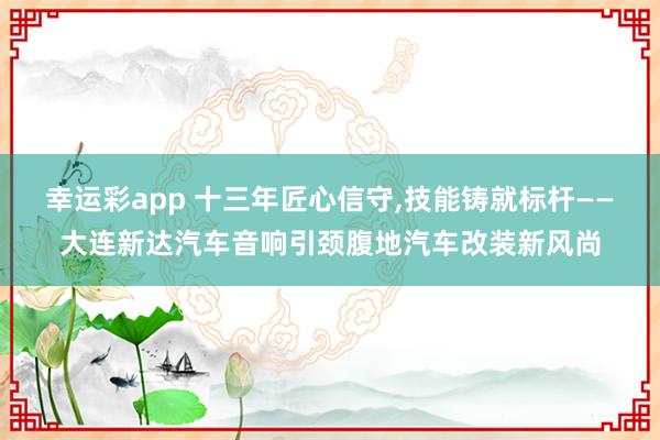 幸运彩app 十三年匠心信守，技能铸就标杆——大连新达汽车音响引颈腹地汽车改装新风尚
