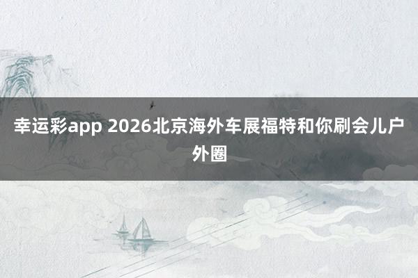 幸运彩app 2026北京海外车展福特和你刷会儿户外圈