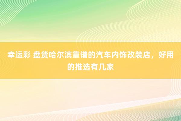 幸运彩 盘货哈尔滨靠谱的汽车内饰改装店，好用的推选有几家