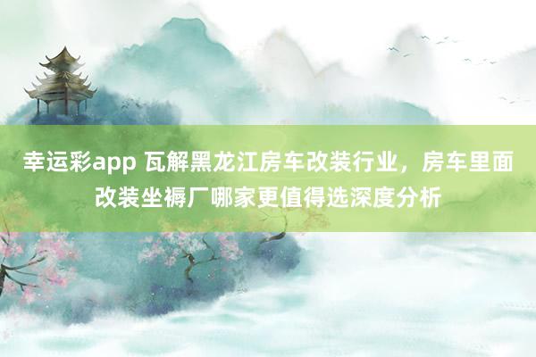幸运彩app 瓦解黑龙江房车改装行业，房车里面改装坐褥厂哪家更值得选深度分析