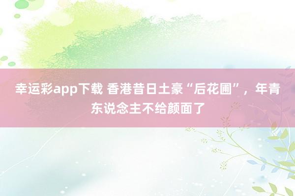 幸运彩app下载 香港昔日土豪“后花圃”，年青东说念主不给颜面了