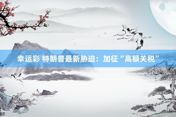 幸运彩 特朗普最新胁迫：加征“高额关税”