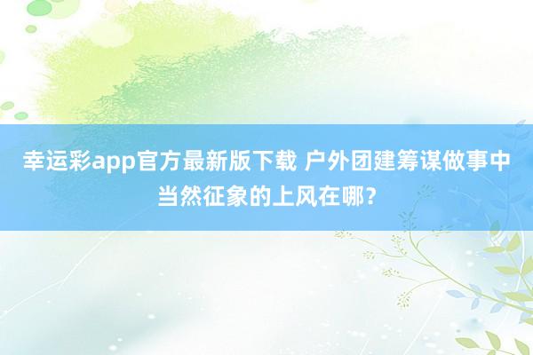 幸运彩app官方最新版下载 户外团建筹谋做事中当然征象的上风在哪？