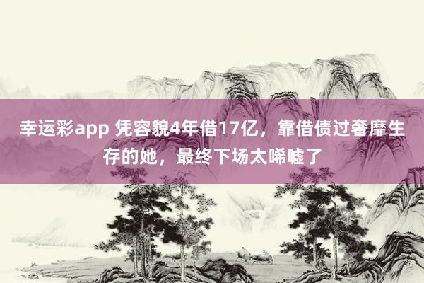 幸运彩app 凭容貌4年借17亿，靠借债过奢靡生存的她，最终下场太唏嘘了