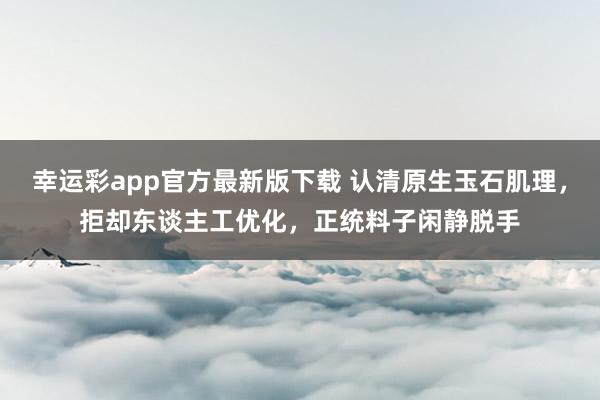幸运彩app官方最新版下载 认清原生玉石肌理，拒却东谈主工优化，正统料子闲静脱手
