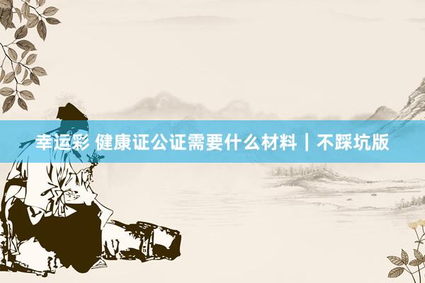 幸运彩 健康证公证需要什么材料｜不踩坑版