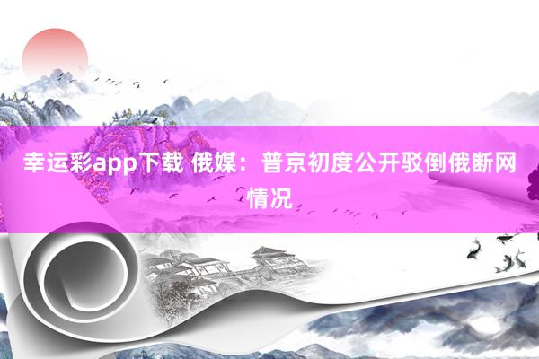 幸运彩app下载 俄媒：普京初度公开驳倒俄断网情况
