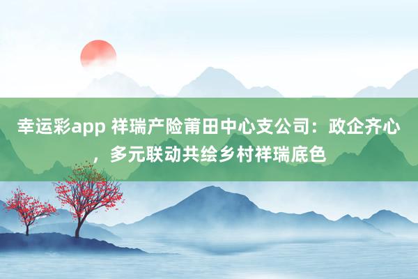 幸运彩app 祥瑞产险莆田中心支公司：政企齐心，多元联动共绘乡村祥瑞底色