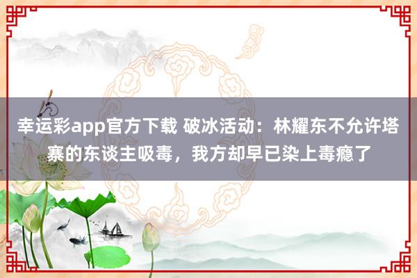 幸运彩app官方下载 破冰活动：林耀东不允许塔寨的东谈主吸毒，我方却早已染上毒瘾了