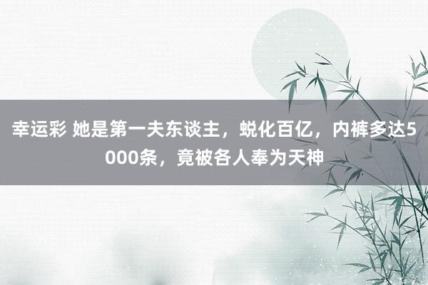 幸运彩 她是第一夫东谈主，蜕化百亿，内裤多达5000条，竟被各人奉为天神