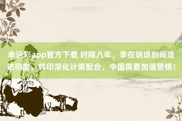 幸运彩app官方下载 时隔八年，李在明顷刻间造访印度，韩印深化计策配合，中国需要加强警惕！