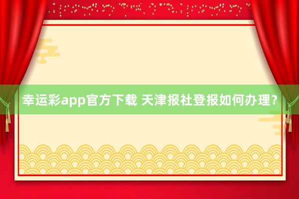 幸运彩app官方下载 天津报社登报如何办理？