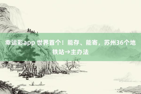 幸运彩app 世界首个！能存、能寄，苏州36个地铁站→主办法