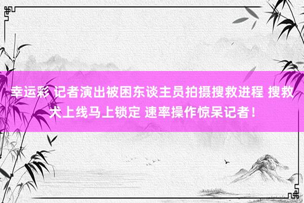 幸运彩 记者演出被困东谈主员拍摄搜救进程 搜救犬上线马上锁定 速率操作惊呆记者！