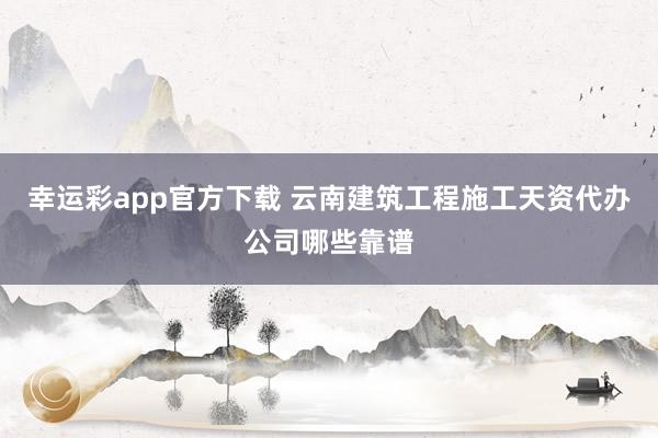 幸运彩app官方下载 云南建筑工程施工天资代办公司哪些靠谱