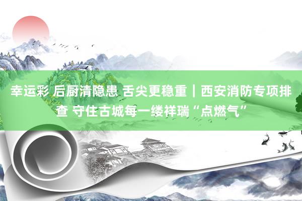 幸运彩 后厨清隐患 舌尖更稳重｜西安消防专项排查 守住古城每一缕祥瑞“点燃气”