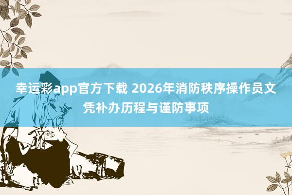 幸运彩app官方下载 2026年消防秩序操作员文凭补办历程与谨防事项