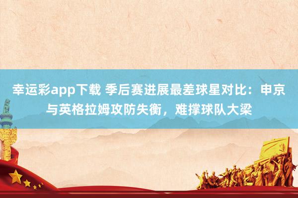 幸运彩app下载 季后赛进展最差球星对比：申京与英格拉姆攻防失衡，难撑球队大梁