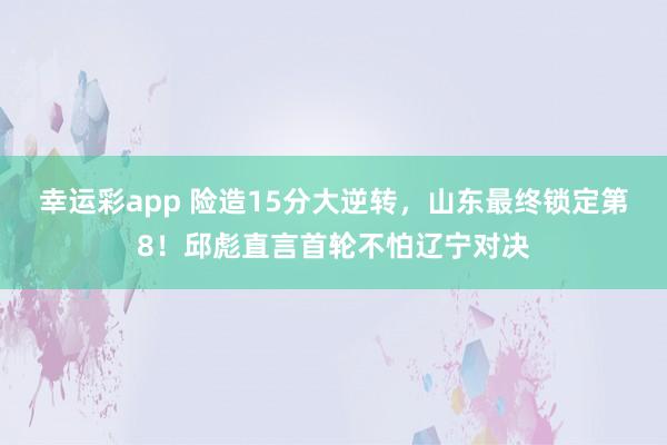 幸运彩app 险造15分大逆转，山东最终锁定第8！邱彪直言首轮不怕辽宁对决